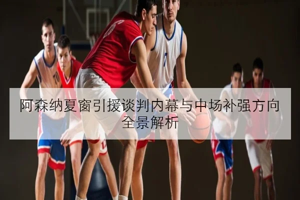 阿森纳夏窗引援谈判内幕与中场补强方向全景解析
