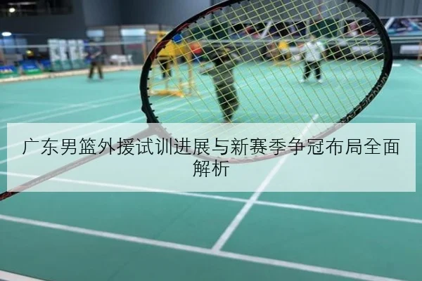 广东男篮外援试训进展与新赛季争冠布局全面解析